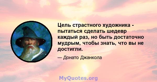 Цель страстного художника - пытаться сделать шедевр каждый раз, но быть достаточно мудрым, чтобы знать, что вы не достигли.