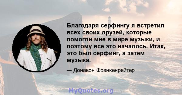 Благодаря серфингу я встретил всех своих друзей, которые помогли мне в мире музыки, и поэтому все это началось. Итак, это был серфинг, а затем музыка.