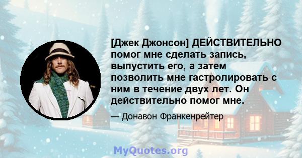 [Джек Джонсон] ДЕЙСТВИТЕЛЬНО помог мне сделать запись, выпустить его, а затем позволить мне гастролировать с ним в течение двух лет. Он действительно помог мне.