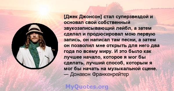 [Джек Джонсон] стал суперзвездой и основал свой собственный звукозаписывающий лейбл, а затем сделал и продюсировал мою первую запись, он написал там песни, а затем он позволил мне открыть для него два года по всему