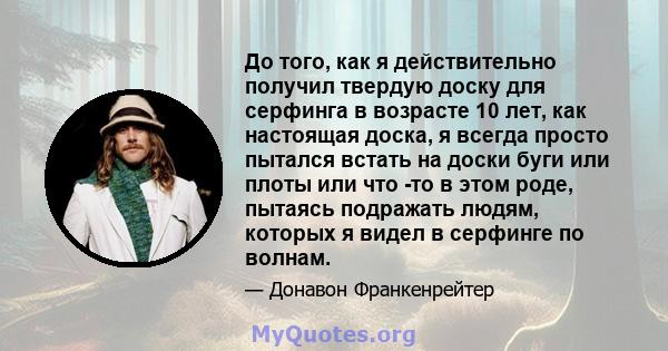 До того, как я действительно получил твердую доску для серфинга в возрасте 10 лет, как настоящая доска, я всегда просто пытался встать на доски буги или плоты или что -то в этом роде, пытаясь подражать людям, которых я