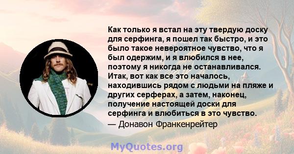 Как только я встал на эту твердую доску для серфинга, я пошел так быстро, и это было такое невероятное чувство, что я был одержим, и я влюбился в нее, поэтому я никогда не останавливался. Итак, вот как все это началось, 