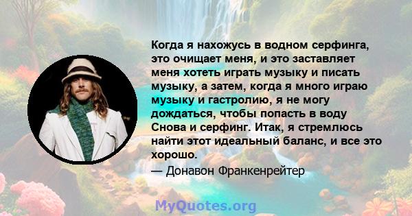 Когда я нахожусь в водном серфинга, это очищает меня, и это заставляет меня хотеть играть музыку и писать музыку, а затем, когда я много играю музыку и гастролию, я не могу дождаться, чтобы попасть в воду Снова и