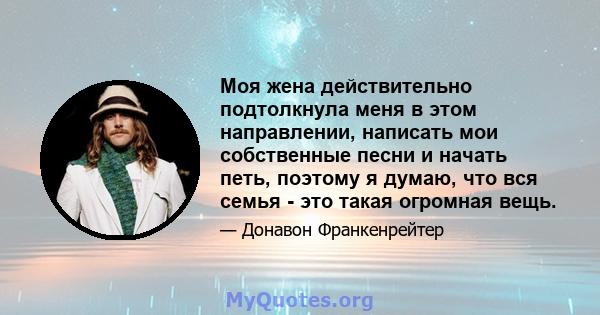 Моя жена действительно подтолкнула меня в этом направлении, написать мои собственные песни и начать петь, поэтому я думаю, что вся семья - это такая огромная вещь.