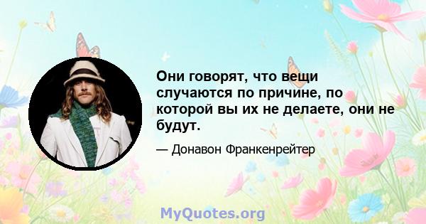 Они говорят, что вещи случаются по причине, по которой вы их не делаете, они не будут.