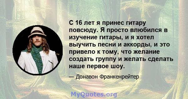 С 16 лет я принес гитару повсюду. Я просто влюбился в изучение гитары, и я хотел выучить песни и аккорды, и это привело к тому, что желание создать группу и желать сделать наше первое шоу.