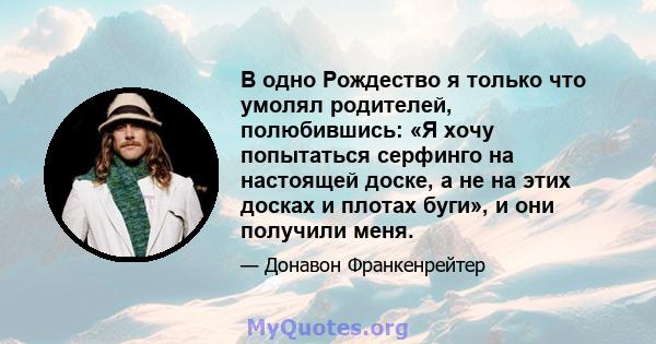 В одно Рождество я только что умолял родителей, полюбившись: «Я хочу попытаться серфинго на настоящей доске, а не на этих досках и плотах буги», и они получили меня.