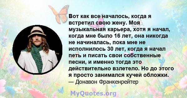 Вот как все началось, когда я встретил свою жену. Моя музыкальная карьера, хотя я начал, когда мне было 16 лет, она никогда не начиналась, пока мне не исполнилось 30 лет, когда я начал петь и писать свои собственные