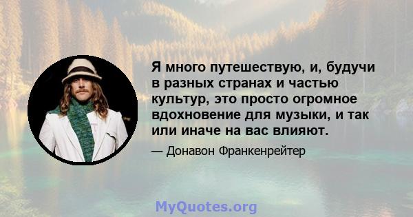 Я много путешествую, и, будучи в разных странах и частью культур, это просто огромное вдохновение для музыки, и так или иначе на вас влияют.