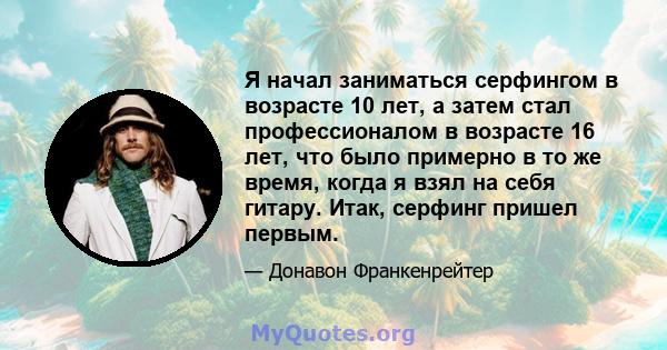 Я начал заниматься серфингом в возрасте 10 лет, а затем стал профессионалом в возрасте 16 лет, что было примерно в то же время, когда я взял на себя гитару. Итак, серфинг пришел первым.