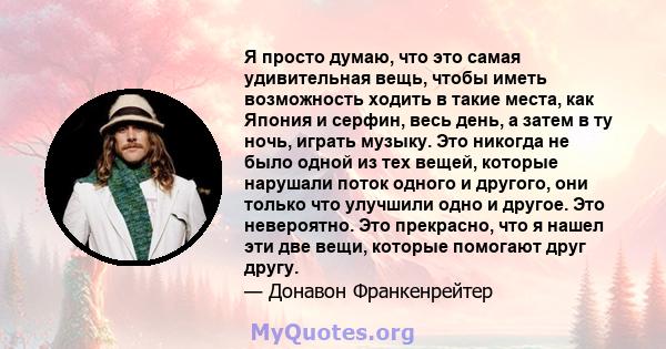 Я просто думаю, что это самая удивительная вещь, чтобы иметь возможность ходить в такие места, как Япония и серфин, весь день, а затем в ту ночь, играть музыку. Это никогда не было одной из тех вещей, которые нарушали