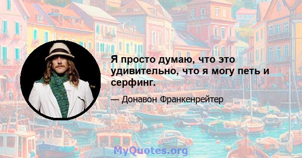 Я просто думаю, что это удивительно, что я могу петь и серфинг.