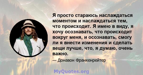 Я просто стараюсь наслаждаться моментом и наслаждаться тем, что происходит. Я имею в виду, я хочу осознавать, что происходит вокруг меня, и осознавать, смогу ли я внести изменения и сделать вещи лучше, что, я думаю,