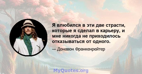 Я влюбился в эти две страсти, которые я сделал в карьеру, и мне никогда не приходилось отказываться от одного.