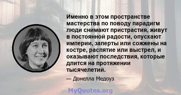 Именно в этом пространстве мастерства по поводу парадигм люди снимают пристрастия, живут в постоянной радости, опускают империи, заперты или сожжены на костре, распятие или выстрел, и оказывают последствия, которые