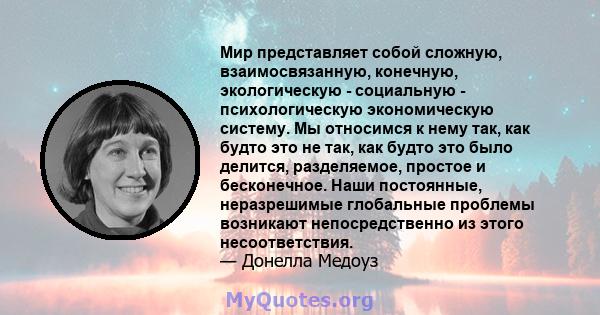 Мир представляет собой сложную, взаимосвязанную, конечную, экологическую - социальную - психологическую экономическую систему. Мы относимся к нему так, как будто это не так, как будто это было делится, разделяемое,