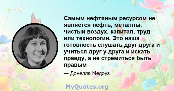 Самым нефтяным ресурсом не является нефть, металлы, чистый воздух, капитал, труд или технологии. Это наша готовность слушать друг друга и учиться друг у друга и искать правду, а не стремиться быть правым