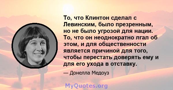 То, что Клинтон сделал с Левинским, было презренным, но не было угрозой для нации. То, что он неоднократно лгал об этом, и для общественности является причиной для того, чтобы перестать доверять ему и для его ухода в