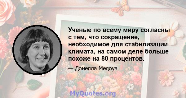 Ученые по всему миру согласны с тем, что сокращение, необходимое для стабилизации климата, на самом деле больше похоже на 80 процентов.