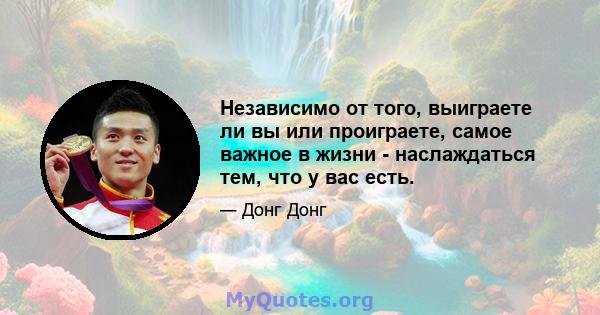 Независимо от того, выиграете ли вы или проиграете, самое важное в жизни - наслаждаться тем, что у вас есть.