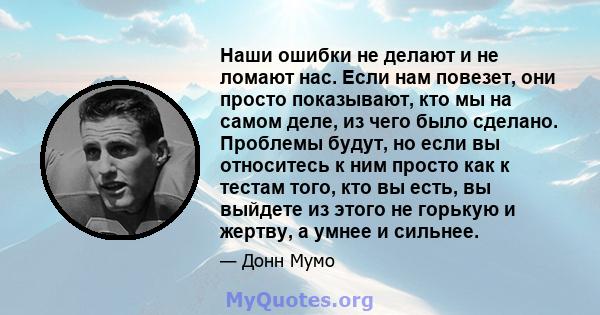 Наши ошибки не делают и не ломают нас. Если нам повезет, они просто показывают, кто мы на самом деле, из чего было сделано. Проблемы будут, но если вы относитесь к ним просто как к тестам того, кто вы есть, вы выйдете