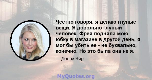 Честно говоря, я делаю глупые вещи. Я довольно глупый человек. Фрея подняла мою юбку в магазине в другой день, я мог бы убить ее - не буквально, конечно. Но это была она не я.