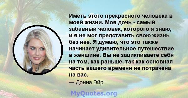 Иметь этого прекрасного человека в моей жизни. Моя дочь - самый забавный человек, которого я знаю, и я не мог представить свою жизнь без нее. Я думаю, что это также начинает удивительное путешествие в женщине. Вы не