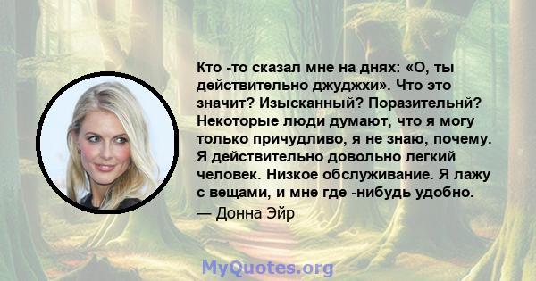 Кто -то сказал мне на днях: «О, ты действительно джуджхи». Что это значит? Изысканный? Поразительнй? Некоторые люди думают, что я могу только причудливо, я не знаю, почему. Я действительно довольно легкий человек.