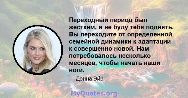 Переходный период был жестким, я не буду тебя поднять. Вы переходите от определенной семейной динамики к адаптации к совершенно новой. Нам потребовалось несколько месяцев, чтобы начать наши ноги.