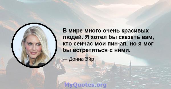 В мире много очень красивых людей. Я хотел бы сказать вам, кто сейчас мои пин-ап, но я мог бы встретиться с ними.