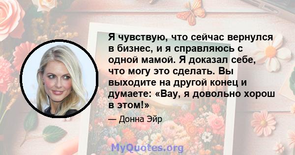 Я чувствую, что сейчас вернулся в бизнес, и я справляюсь с одной мамой. Я доказал себе, что могу это сделать. Вы выходите на другой конец и думаете: «Вау, я довольно хорош в этом!»