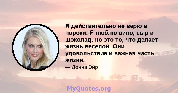 Я действительно не верю в пороки. Я люблю вино, сыр и шоколад, но это то, что делает жизнь веселой. Они удовольствие и важная часть жизни.