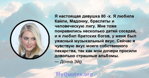 Я настоящая девушка 80 -х. Я любила Кайли, Мадонну, браслеты и человеческую лигу. Мне тоже понравились несколько детей соседей, и я любил братских богов, у меня был ужасный музыкальный вкус. Сейчас я чувствую вкус моего 