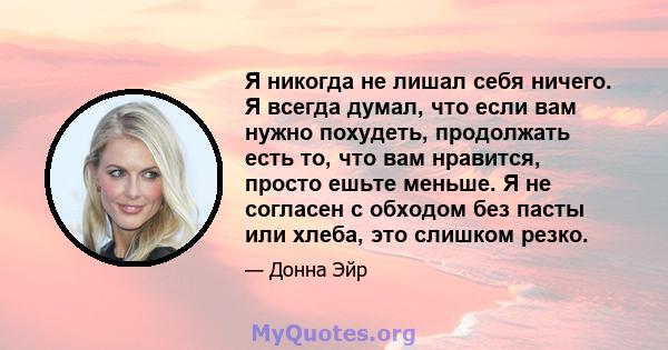 Я никогда не лишал себя ничего. Я всегда думал, что если вам нужно похудеть, продолжать есть то, что вам нравится, просто ешьте меньше. Я не согласен с обходом без пасты или хлеба, это слишком резко.