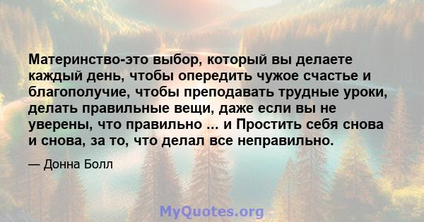 Материнство-это выбор, который вы делаете каждый день, чтобы опередить чужое счастье и благополучие, чтобы преподавать трудные уроки, делать правильные вещи, даже если вы не уверены, что правильно ... и Простить себя