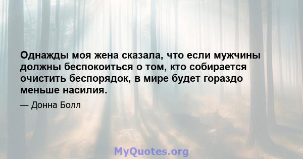 Однажды моя жена сказала, что если мужчины должны беспокоиться о том, кто собирается очистить беспорядок, в мире будет гораздо меньше насилия.