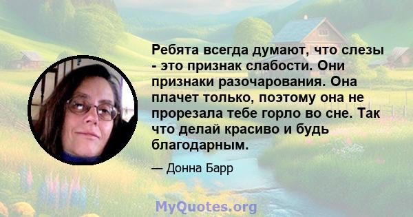 Ребята всегда думают, что слезы - это признак слабости. Они признаки разочарования. Она плачет только, поэтому она не прорезала тебе горло во сне. Так что делай красиво и будь благодарным.