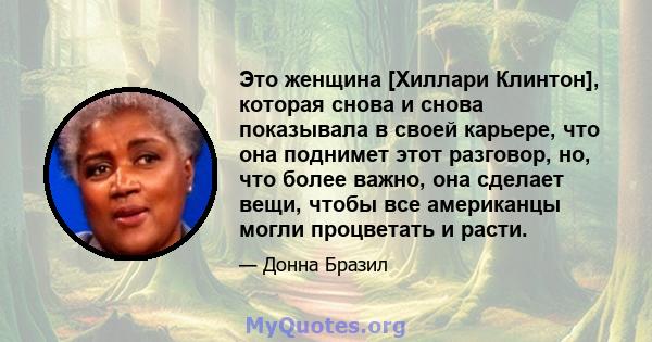 Это женщина [Хиллари Клинтон], которая снова и снова показывала в своей карьере, что она поднимет этот разговор, но, что более важно, она сделает вещи, чтобы все американцы могли процветать и расти.