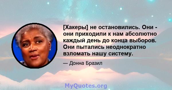 [Хакеры] не остановились. Они - они приходили к нам абсолютно каждый день до конца выборов. Они пытались неоднократно взломать нашу систему.