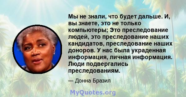 Мы не знали, что будет дальше. И, вы знаете, это не только компьютеры; Это преследование людей, это преследование наших кандидатов, преследование наших доноров. У нас была украденная информация, личная информация. Люди