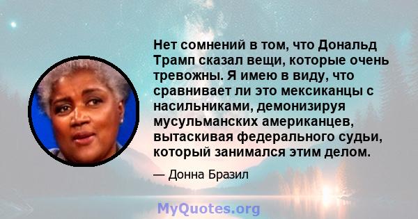 Нет сомнений в том, что Дональд Трамп сказал вещи, которые очень тревожны. Я имею в виду, что сравнивает ли это мексиканцы с насильниками, демонизируя мусульманских американцев, вытаскивая федерального судьи, который