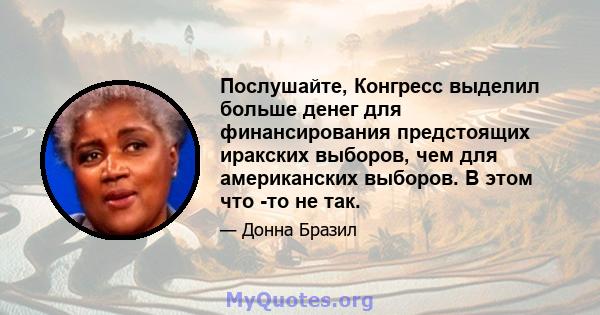 Послушайте, Конгресс выделил больше денег для финансирования предстоящих иракских выборов, чем для американских выборов. В этом что -то не так.