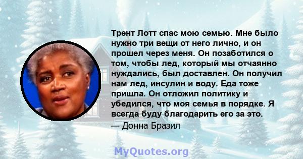 Трент Лотт спас мою семью. Мне было нужно три вещи от него лично, и он прошел через меня. Он позаботился о том, чтобы лед, который мы отчаянно нуждались, был доставлен. Он получил нам лед, инсулин и воду. Еда тоже