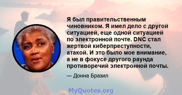 Я был правительственным чиновником. Я имел дело с другой ситуацией, еще одной ситуацией по электронной почте. DNC стал жертвой киберпреступности, атакой. И это было мое внимание, а не в фокусе другого раунда