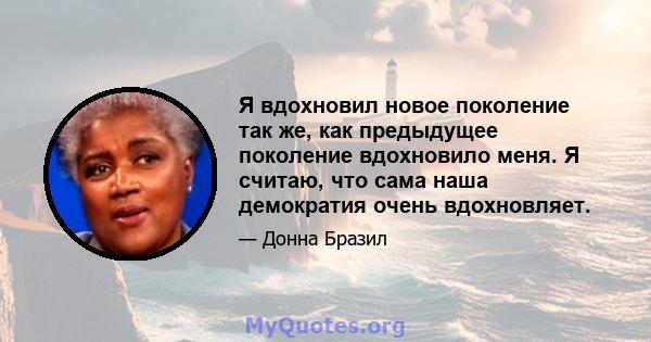 Я вдохновил новое поколение так же, как предыдущее поколение вдохновило меня. Я считаю, что сама наша демократия очень вдохновляет.