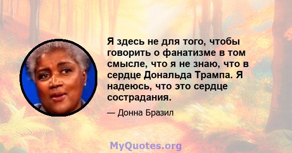 Я здесь не для того, чтобы говорить о фанатизме в том смысле, что я не знаю, что в сердце Дональда Трампа. Я надеюсь, что это сердце сострадания.