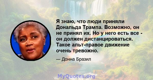 Я знаю, что люди приняли Дональда Трампа. Возможно, он не принял их. Но у него есть все - он должен дистанцироваться. Такое альт-правое движение очень тревожно.