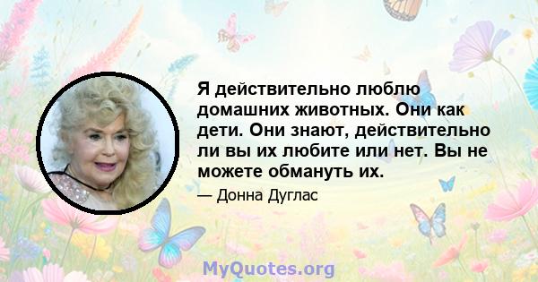 Я действительно люблю домашних животных. Они как дети. Они знают, действительно ли вы их любите или нет. Вы не можете обмануть их.