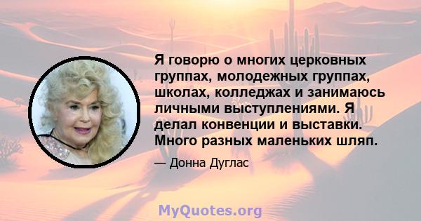 Я говорю о многих церковных группах, молодежных группах, школах, колледжах и занимаюсь личными выступлениями. Я делал конвенции и выставки. Много разных маленьких шляп.