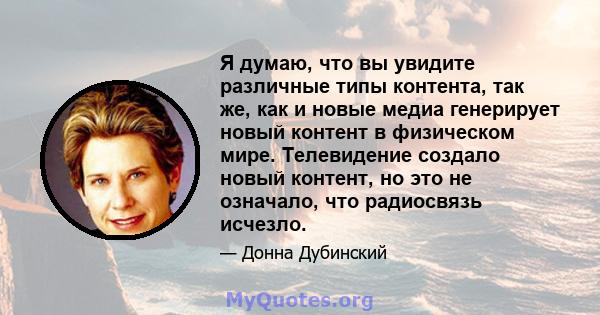 Я думаю, что вы увидите различные типы контента, так же, как и новые медиа генерирует новый контент в физическом мире. Телевидение создало новый контент, но это не означало, что радиосвязь исчезло.